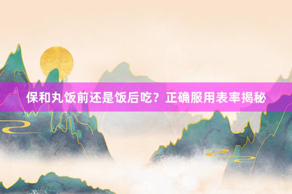 保和丸饭前还是饭后吃？正确服用表率揭秘